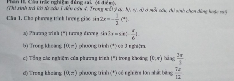 Phần II. Cầu trắc nghiệm đúng sai. (4 điểm). 
(Thi sinh trả lời từ câu Í đến câu 4. Trong mỗi ý a), b), c), d) ở mỗi câu, thí sinh chọn đúng hoặc sai) 
Câu 1. Cho phương trình lượng giác sin 2x=- 1/2 (*). 
a) Phương trình (*) tương đương sin 2x=sin (- π /6 ). 
b) Trong khoảng (0;π ) phương trình (*) có 3 nghiệm. 
c) Tổng các nghiệm của phương trình (*) trong khoảng (0;π ) bàng  3π /2 . 
d) Trong khoảng (0;π ) phương trình (*) có nghiệm lớn nhất bằng  7π /12 .