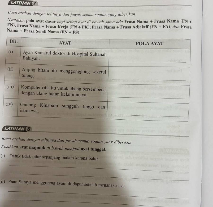 LATIHAN 7 
Baca arahan dengan telitinya dan jawab semua soalan yang diberikan. 
Nyatakan pola ayat dasar bagi setiap ayat di bawah sama ada Frasa Nama + Frasa Nama (FN+
FN), Frasa Nama + Frasa Kerja (FN+FK) , Frasa Nama + Frasa Adjektif (FN+FA) , dan Frasa 
Nama + Frasa Sendi Nama (FN+FS). 
LATIHAN (8 
Baca arahan dengan telitinya dan jawab semua soalan yang diberikan. 
Pisahkan ayat majmuk di bawah menjadi ayat tunggal. 
(i) Datuk tidak tidur sepanjang malam kerana batuk. 
_ 
_ 
(ii) Puan Suraya menggoreng ayam di dapur setelah menanak nasi. 
_ 
_