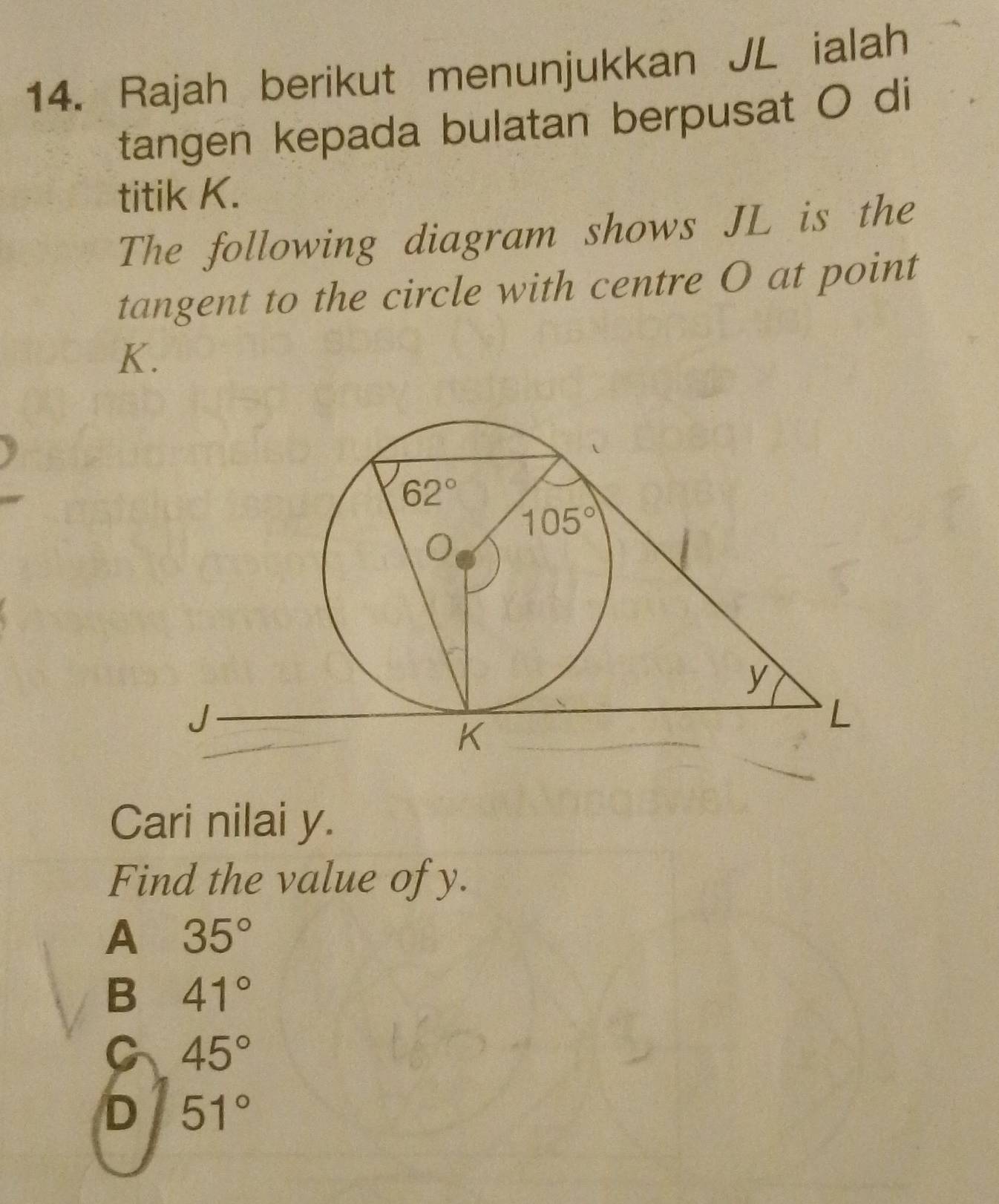 Rajah berikut menunjukkan JL ialah
tangen kepada bulatan berpusat O di
titik K.
The following diagram shows JL is the
tangent to the circle with centre O at point
K.
Cari nilai y.
Find the value of y.
A 35°
B 41°
C 45°
D 51°