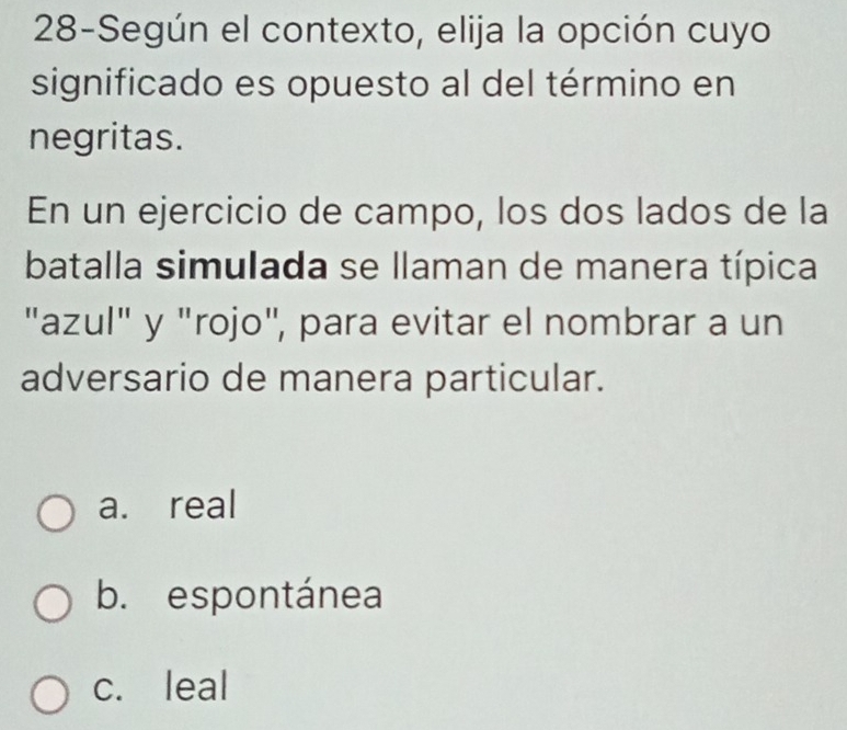 28-Según el contexto, elija la opción cuyo
significado es opuesto al del término en
negritas.
En un ejercicio de campo, los dos lados de la
batalla simulada se llaman de manera típica
"azul" y "rojo", para evitar el nombrar a un
adversario de manera particular.
a. real
b. espontánea
c. leal