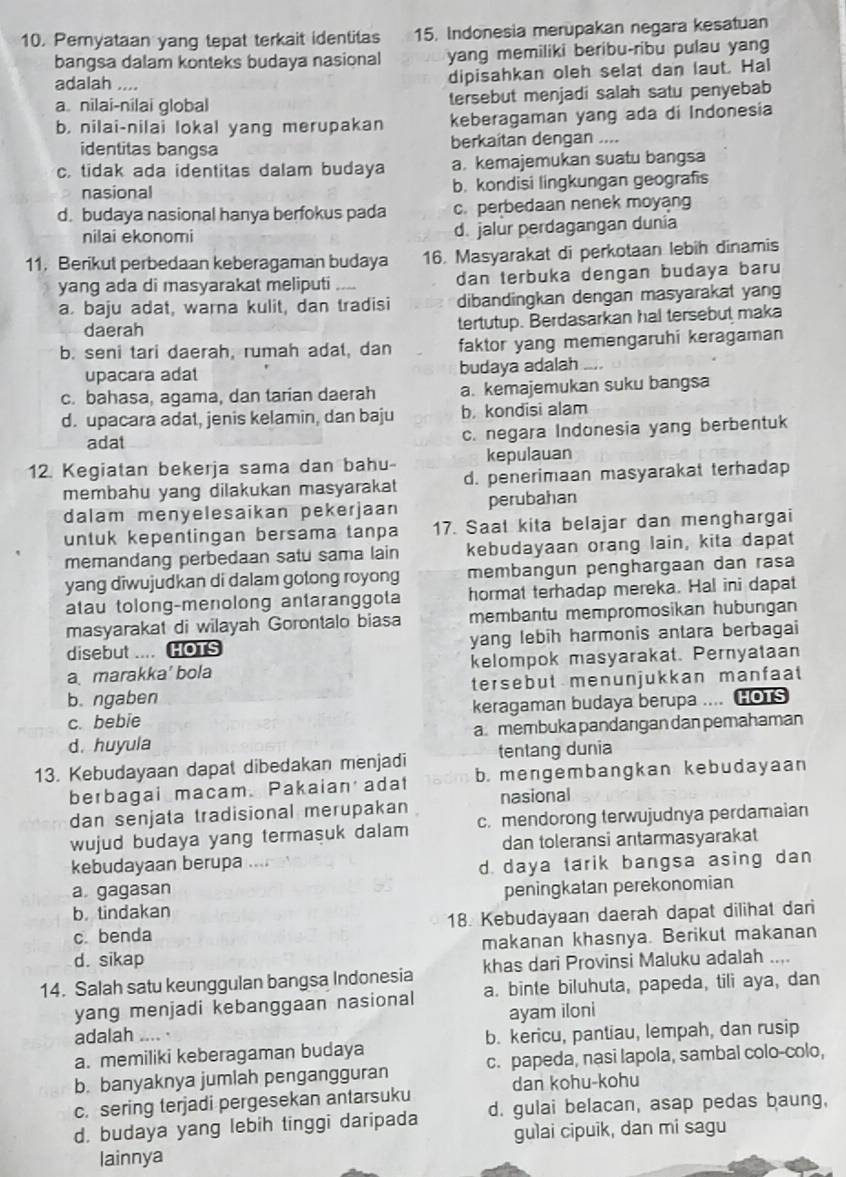 Pemyataan yang tepat terkait identitas 15. Indonesia merupakan negara kesatuan
bangsa dalam konteks budaya nasional yang memiliki beribu-ribu pulau yang
adalah .... dipisahkan oleh selat dan laut. Hal
a. nilai-nilai global tersebut menjadi salah satu penyebab
b. nilai-nilai lokal yang merupakan keberagaman yang ada di Indonesia
identitas bangsa berkaitan dengan ....
c. tidak ada identitas dalam budaya a kemajemukan suatu bangsa
nasional b. kondisi lingkungan geografis
d. budaya nasional hanya berfokus pada c. perbedaan nenek moyang
nilai ekonomi d. jalur perdagangan dunia
11. Berikut perbedaan keberagaman budaya 16. Masyarakat di perkotaan lebih dinamis
yang ada di masyarakat meliputi _dan terbuka dengan budaya baru
a. baju adat, warna kulit, dan tradisi dibandingkan dengan masyarakat yang
daerah tertutup. Berdasarkan hal tersebut maka
b. seni tari daerah, rumah adat, dan faktor yang memengaruhi keragaman
upacara adat budaya adalah_
c. bahasa, agama, dan tarian daerah a. kemajemukan suku bangsa
d. upacara adat, jenis kelamin, dan baju b. kondisi alam
adat c. negara Indonesia yang berbentuk
12. Kegiatan bekerja sama dan bahu kepulauan
membahu yang dilakukan masyarakat d. penerimaan masyarakat terhadap
dalam menyelesaikan pekerjaan perubahan
untuk kepentingan bersama tanpa 17. Saat kita belajar dan menghargai
memandang perbedaan satu sama lain kebudayaan orang lain, kita dapat
yang diwujudkan di dalam gotong royong membangun penghargaan dan rasa
atau tolong-menolong antaranggota hormat terhadap mereka. Hal ini dapat
masyarakat di wilayah Gorontalo biasa membantu mempromosikan hubungan
disebut .... HOTS yang lebih harmonis antara berbagai
a marakka' bola kelompok masyarakat. Pernyataan
b. ngaben tersebut menunjukkan manfaat
c. bebie keragaman budaya berupa .... HOTS
d. huyula a.membuka pandangan dan pemahaman
13. Kebudayaan dapat dibedakan menjadi tentang dunia
berbagai macam. Pakaian adat b. mengembangkan kebudayaan
dan senjata tradisional merupakan nasional
wujud budaya yang termasuk dalam c. mendorong terwujudnya perdamaian
dan toleransi antarmasyarakat
kebudayaan berupa …
d. daya tarik bangsa asing dan
a gagasan peningkatan perekonomian
b. tindakan
c. benda 18. Kebudayaan daerah dapat dilihat dari
d. sikap makanan khasnya. Berikut makanan
14. Salah satu keunggulan bangsa Indonesia khas dari Provinsi Maluku adalah ...
yang menjadi kebanggaan nasional a. binte biluhuta, papeda, tili aya, dan
ayam iloni
adalah .... .
a. memiliki keberagaman budaya b. kericu, pantiau, lempah, dan rusip
b. banyaknya jumlah pengangguran c. papeda, nasi lapola, sambal colo-colo,
c. sering terjadi pergesekan antarsuku dan kohu-kohu
d. budaya yang lebih tinggi daripada d. gulai belacan, asap pedas baung,
gulai cipuik, dan mi sagu
lainnya