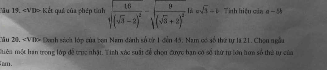 Câu 19. Kết quả của phép tính sqrt(frac 16)(sqrt(3)-2)^2-sqrt(frac 9)(sqrt(3)+2)^2 là asqrt(3)+b. Tính hiệu của a-5b
Câu 20.∠ VD>D Danh sách lớp của bạn Nam đánh số từ 1 đến 45. Nam có số thứ tự là 21. Chọn ngẫu 
hiên một bạn trong lớp để trực nhật. Tính xác suất để chọn được bạn có số thứ tự lớn hơn sổ thứ tự của 
am.