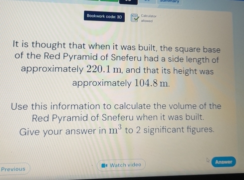 summary 
Calculator 
Bookwork code: 30 allowed 
It is thought that when it was built, the square base 
of the Red Pyramid of Sneferu had a side length of 
approximately 220.1 m, and that its height was 
approximately 104.8 m. 
Use this information to calculate the volume of the 
Red Pyramid of Sneferu when it was built. 
Give your answer in m^3 to 2 significant figures. 
Previous Watch video Answer