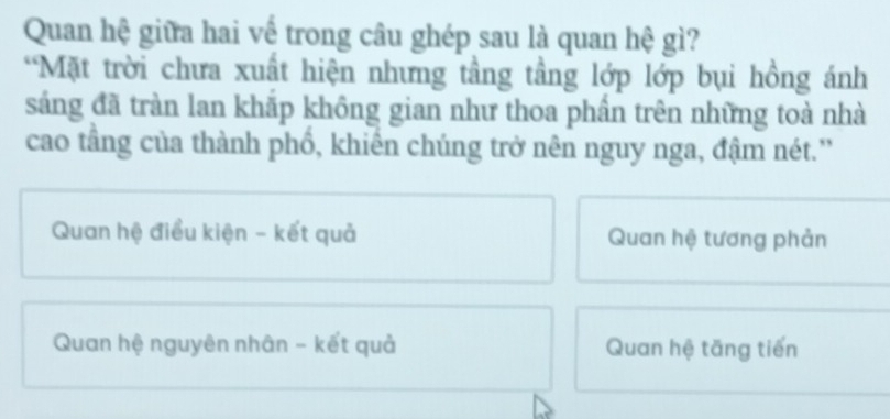 Quan hệ giữa hai vế trong câu ghép sau là quan hệ gì?
*Mặt trời chưa xuất hiện nhưng tầng tầng lớp lớp bụi hồng ánh
sáng đã tràn lan khắp không gian như thoa phần trên những toà nhà
cao tầng của thành phổ, khiên chúng trở nên nguy nga, đậm nét.'
Quan hệ điều kiện - kết quả Quan hệ tương phản
Quan hệ nguyên nhân - kết quả Quan hệ tăng tiến