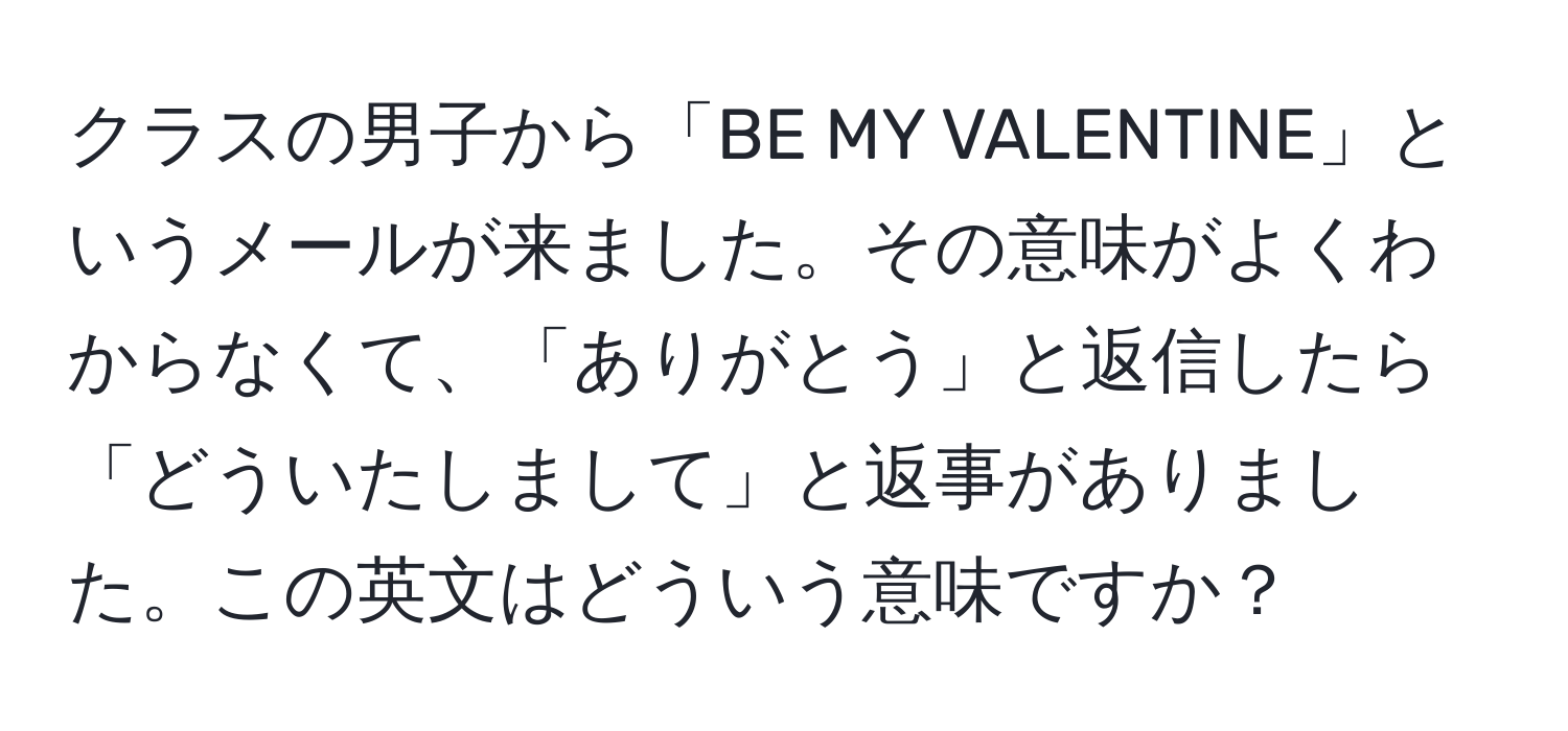 クラスの男子から「BE MY VALENTINE」というメールが来ました。その意味がよくわからなくて、「ありがとう」と返信したら「どういたしまして」と返事がありました。この英文はどういう意味ですか？