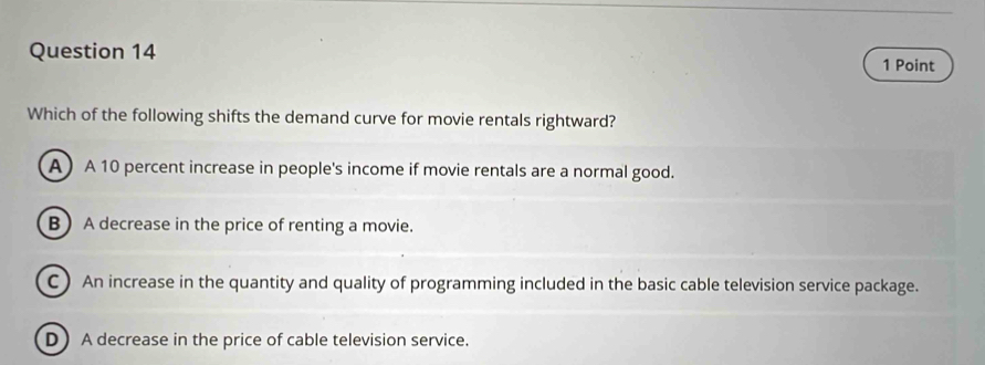 Which of the following shifts the demand curve for movie rentals rightward?
A A 10 percent increase in people's income if movie rentals are a normal good.
B A decrease in the price of renting a movie.
C) An increase in the quantity and quality of programming included in the basic cable television service package.
D A decrease in the price of cable television service.