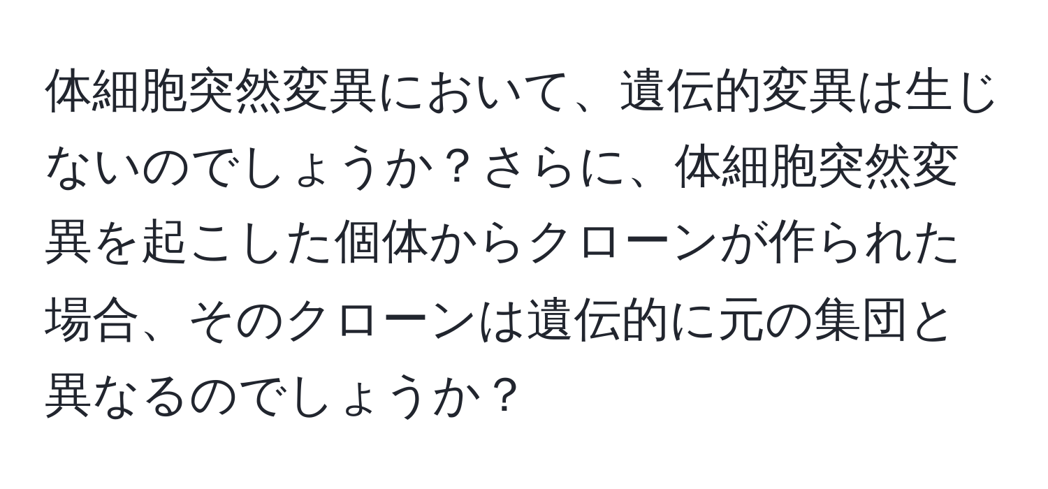 体細胞突然変異において、遺伝的変異は生じないのでしょうか？さらに、体細胞突然変異を起こした個体からクローンが作られた場合、そのクローンは遺伝的に元の集団と異なるのでしょうか？