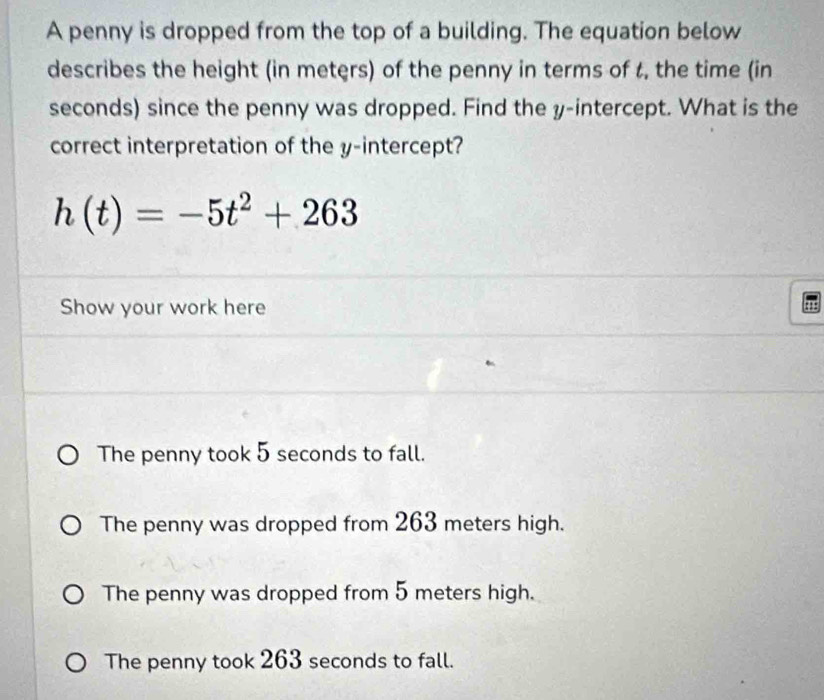 A penny is dropped from the top of a building. The equation below
describes the height (in meters) of the penny in terms of t, the time (in
seconds) since the penny was dropped. Find the y-intercept. What is the
correct interpretation of the y-intercept?
h(t)=-5t^2+263
Show your work here
The penny took 5 seconds to fall.
The penny was dropped from 263 meters high.
The penny was dropped from 5 meters high.
The penny took 263 seconds to fall.