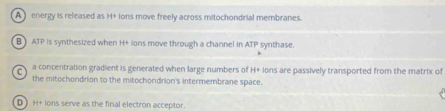 A energy is released as H+ ions move freely across mitochondrial membranes.
BATP is synthesized when H+ ions move through a channel in ATP synthase.
C a concentration gradient is generated when large numbers of H+ ions are passively transported from the matrix of
the mitochondrion to the mitochondrion's intermembrane space.
D H+ ions serve as the final electron acceptor.