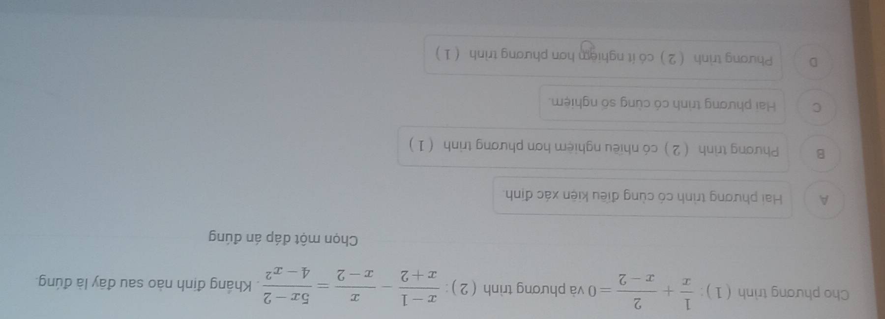 Cho phương trình ( 1 ):  1/x + 2/x-2 =0 và phương trình (2): (x-1)/x+2 - x/x-2 = (5x-2)/4-x^2 . Kháng định nào sau đây là đúng.
Chọn một đáp án đúng
A Hai phương trình có cùng điều kiện xác định.
B Phương trình ( 2) có nhiều nghiệm hơn phương trình ( 1)
C Hai phương trình có cùng số nghiệm.
D Phương trình (2) có ít nghiệm hơn phương trình (1)