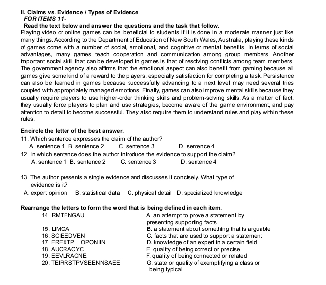 Claims vs. Evidence / Types of Evidence
FOR ITEMS 11-
Read the text below and answer the questions and the task that follow.
Playing video or online games can be beneficial to students if it is done in a moderate manner just like
many things. According to the Department of Education of New South Wales, Australia, playing these kinds
of games come with a number of social, emotional, and cognitive or mental benefits. In terms of social
advantages, many games teach cooperation and communication among group members. Another
important social skill that can be developed in games is that of resolving conflicts among team members.
The government agency also affirms that the emotional aspect can also benefit from gaming because all
games give some kind of a reward to the players, especially satisfaction for completing a task. Persistence
can also be learned in games because successfully advancing to a next level may need several tries 
coupled with appropriately managed emotions. Finally, games can also improve mental skills because they
usually require players to use higher-order thinking skills and problem-solving skills. As a matter of fact,
they usually force players to plan and use strategies, become aware of the game environment, and pay
attention to detail to become successful. They also require them to understand rules and play within these
rules.
Encircle the letter of the best answer.
11. Which sentence expresses the claim of the author?
A. sentence 1 B. sentence 2 C. sentence 3 D. sentence 4
12. In which sentence does the author introduce the evidence to support the claim?
A. sentence 1 B. sentence 2 C. sentence 3 D. sentence 4
13. The author presents a single evidence and discusses it concisely. What type of
evidence is it?
A. expert opinion B. statistical data C. physical detail D. specialized knowledge
Rearrange the letters to form the word that is being defined in each item.
14. RMTENGAU A. an attempt to prove a statement by
presenting supporting facts 
15. LIMCA B. a statement about something that is arguable
16. SCIEEDVEN C. facts that are used to support a statement
17. EREXTP OPONIIN D. knowledge of an expert in a certain field
18. AUCRACYC E. quality of being correct or precise
19. EEVLRACNE F. quality of being connected or related
20.TEIRRSTPVSEENNSAEE G. state or quality of exemplifying a class or
being typical