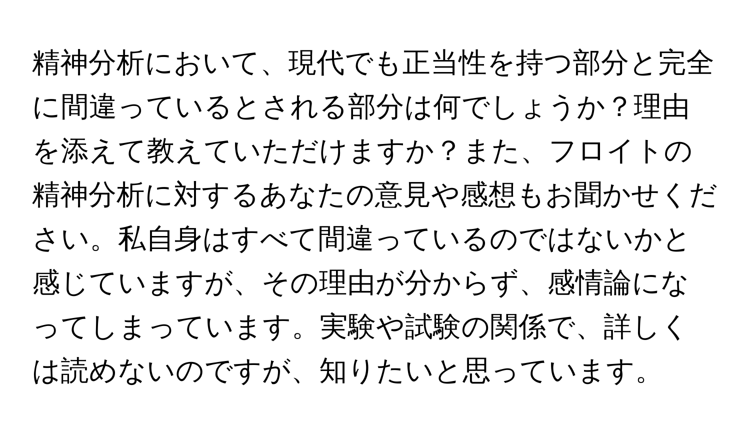 精神分析において、現代でも正当性を持つ部分と完全に間違っているとされる部分は何でしょうか？理由を添えて教えていただけますか？また、フロイトの精神分析に対するあなたの意見や感想もお聞かせください。私自身はすべて間違っているのではないかと感じていますが、その理由が分からず、感情論になってしまっています。実験や試験の関係で、詳しくは読めないのですが、知りたいと思っています。