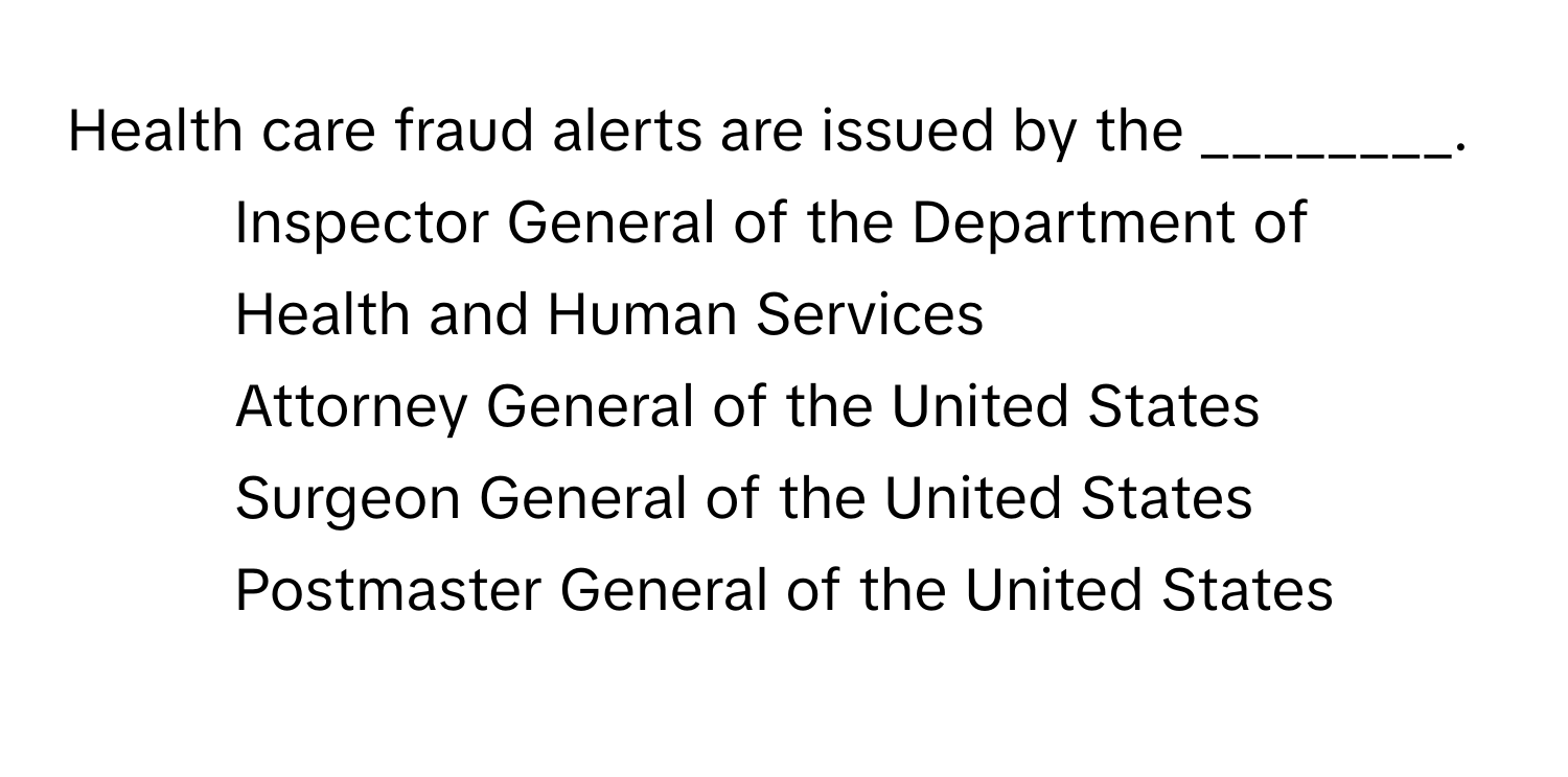 Health care fraud alerts are issued by the ________.

1) Inspector General of the Department of Health and Human Services 
2) Attorney General of the United States 
3) Surgeon General of the United States 
4) Postmaster General of the United States