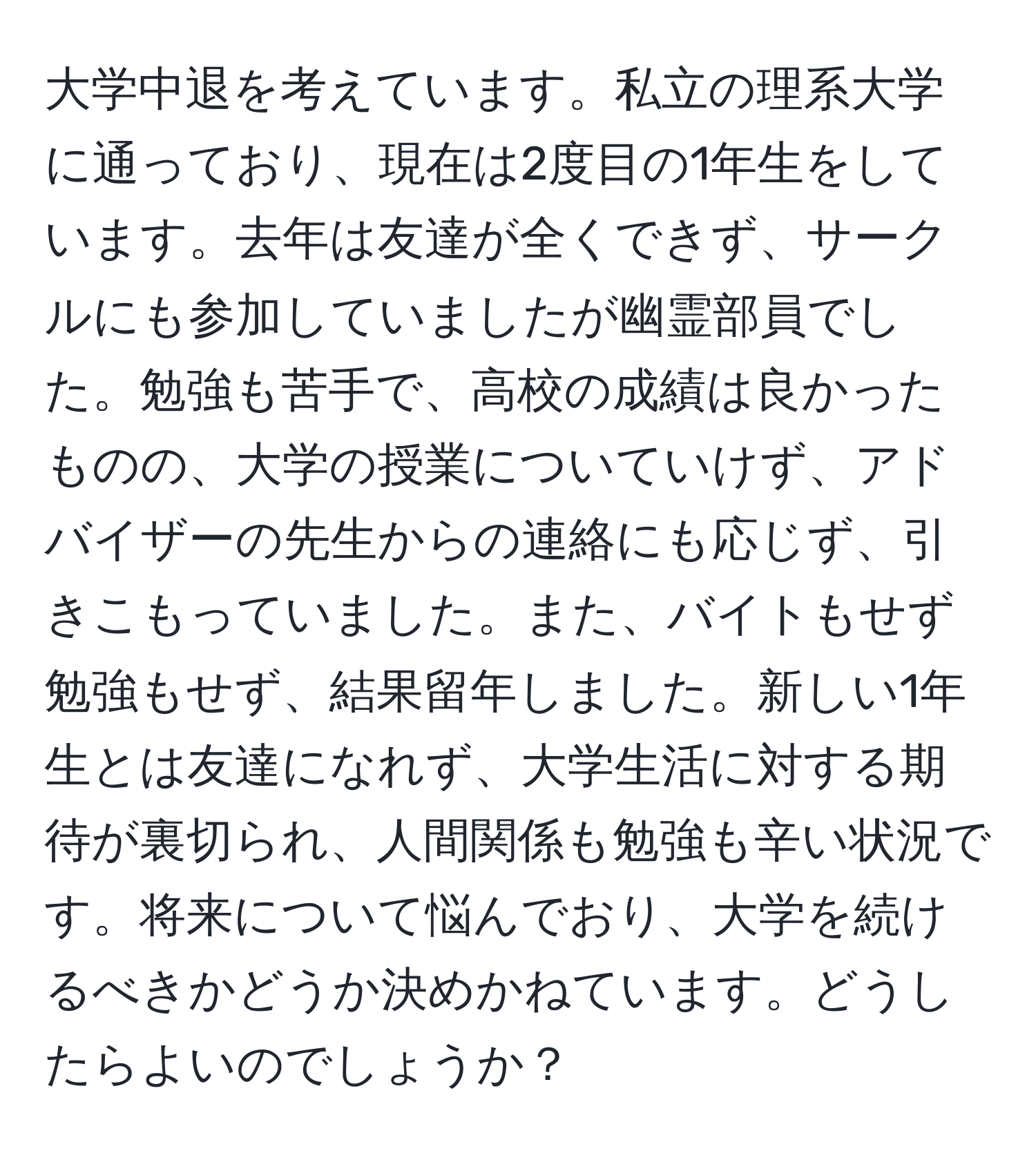 大学中退を考えています。私立の理系大学に通っており、現在は2度目の1年生をしています。去年は友達が全くできず、サークルにも参加していましたが幽霊部員でした。勉強も苦手で、高校の成績は良かったものの、大学の授業についていけず、アドバイザーの先生からの連絡にも応じず、引きこもっていました。また、バイトもせず勉強もせず、結果留年しました。新しい1年生とは友達になれず、大学生活に対する期待が裏切られ、人間関係も勉強も辛い状況です。将来について悩んでおり、大学を続けるべきかどうか決めかねています。どうしたらよいのでしょうか？