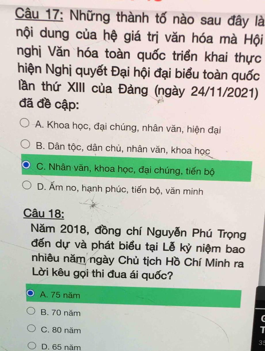 Những thành tố nào sau đây là
nội dung của hệ giá trị văn hóa mà Hội
nghị Văn hóa toàn quốc triển khai thực
hiện Nghị quyết Đại hội đại biểu toàn quốc
tần thứ XIII của Đảng (ngày 24/11/2021)
đã đề cập:
A. Khoa học, đại chúng, nhân văn, hiện đại
B. Dân tộc, dân chủ, nhân văn, khoa học
C. Nhân văn, khoa học, đại chúng, tiến bộ
D. Ấm no, hạnh phúc, tiến bộ, văn minh
Câu 18:
Năm 2018, đồng chí Nguyễn Phú Trọng
đến dự và phát biểu tại Lễ kỷ niệm bao
nhiêu năm ngày Chủ tịch Hồ Chí Minh ra
Lời kêu gọi thi đua ái quốc?
A. 75 năm
B. 70 năm
C. 80 năm I
D. 65 năm
35