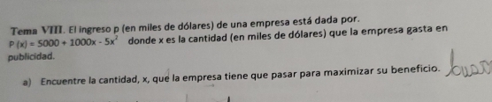 Tema VIII. El ingreso p (en miles de dólares) de una empresa está dada por.
P(x)=5000+1000x-5x^2 donde x es la cantidad (en miles de dólares) que la empresa gasta en 
publicidad. 
a) Encuentre la cantidad, x, que la empresa tiene que pasar para maximizar su beneficio.