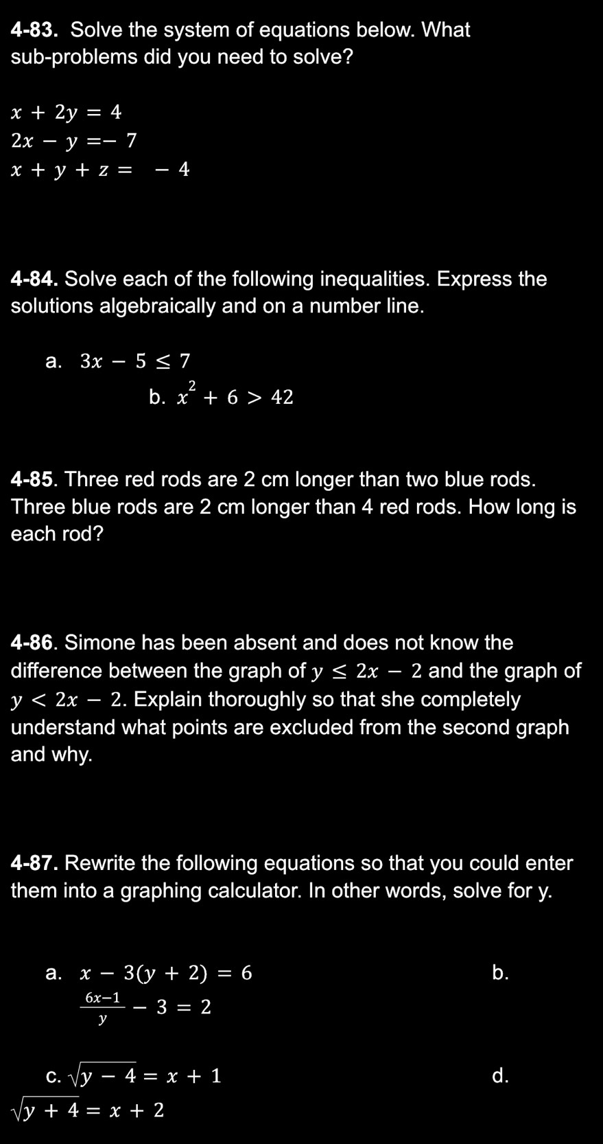 4-83. Solve the system of equations below. What
sub-problems did you need to solve?
x+2y=4
2x-y=-7
x+y+z=-4
4-84. Solve each of the following inequalities. Express the
solutions algebraically and on a number line.
a. 3x-5≤ 7
b. x^2+6>42
4-85. Three red rods are 2 cm longer than two blue rods.
Three blue rods are 2 cm longer than 4 red rods. How long is
each rod?
4-86. Simone has been absent and does not know the
difference between the graph of y≤ 2x-2 and the graph of
y<2x-2</tex> . Explain thoroughly so that she completely
understand what points are excluded from the second graph
and why.
4-87. Rewrite the following equations so that you could enter
them into a graphing calculator. In other words, solve for y.
a. x-3(y+2)=6 b.
 (6x-1)/y -3=2
C. sqrt(y-4)=x+1 d.
sqrt(y+4)=x+2