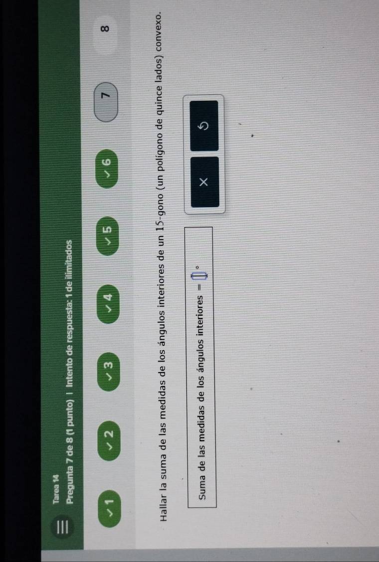 Tarea 14 
Pregunta 7 de 8 (1 punto) | Intento de respuesta: 1 de ilimitados
1
2
3
4
5
6
7
8
Hallar la suma de las medidas de los ángulos interiores de un 15 -gono (un polígono de quince lados) convexo. 
Suma de las medidas de los ángulos interiores = 。 
× 5