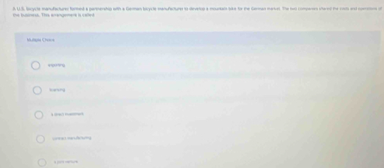 A U.S, bicycle manufacturer formed a partnership with a German bicycle manufacturer to develop a mountain bike for the German market. The two compariers shared the costs and comnsons of
the business. This anangement is called
Muliple Choice
exponng
ecensing
urrec menuftiunng
1 )? “