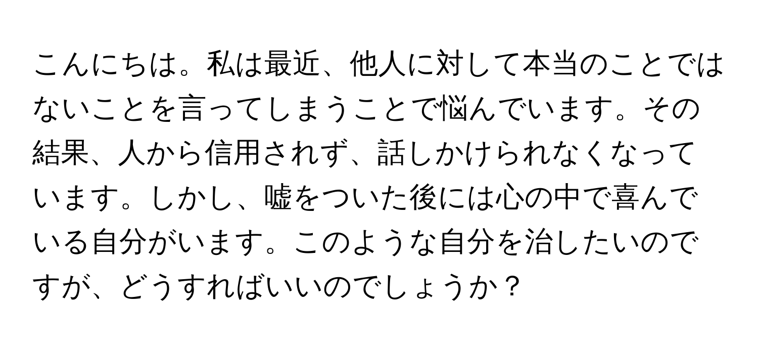 こんにちは。私は最近、他人に対して本当のことではないことを言ってしまうことで悩んでいます。その結果、人から信用されず、話しかけられなくなっています。しかし、嘘をついた後には心の中で喜んでいる自分がいます。このような自分を治したいのですが、どうすればいいのでしょうか？