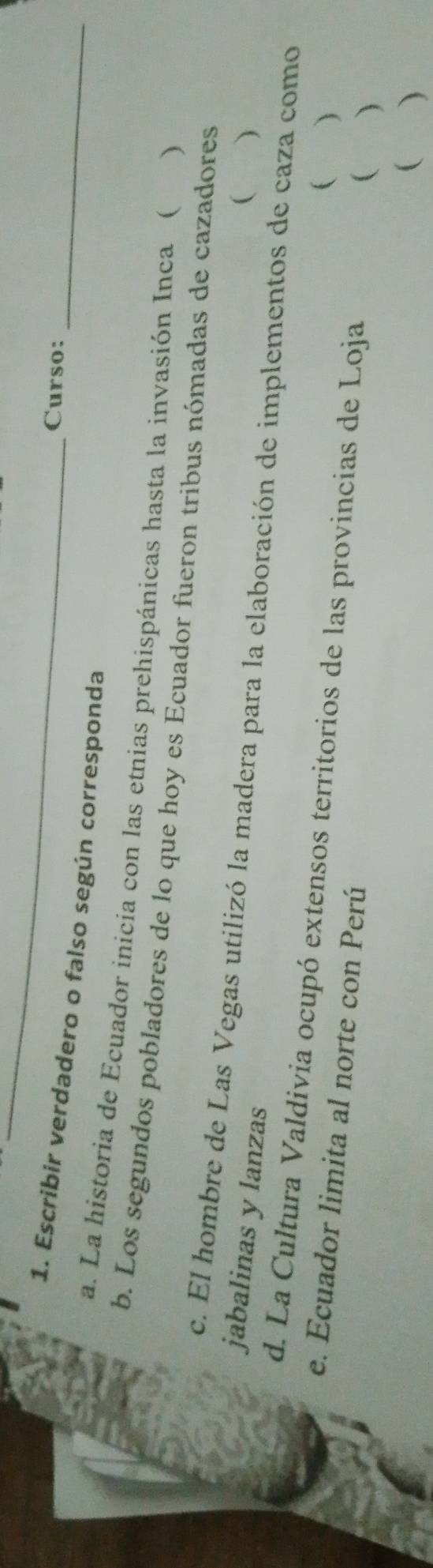 Curso:_ 
1. Escribir verdadero o falso según corresponda 
a. La historia de Ecuador inicia con las etnias prehispánicas hasta la invasión Inca ( ) 
b. Los segundos pobladores de lo que hoy es Ecuador fueron tribus nómadas de cazadores 
 ) 
c. El hombre de Las Vegas utilizó la madera para la elaboración de implementos de caza como 
jabalinas y lanzas 
d. La Cultura Valdivia ocupó extensos territorios de las provincias de Loja 
( ) 
e. Ecuador limita al norte con Perú 
( ) 
( )