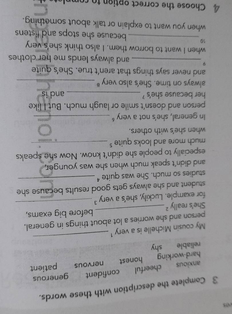 ves
3 Complete the description with these words.
anxious cheerful confident generous
hard-working honest nervous patient
reliable shy
My cousin Michelle is a very 1
_
_
person and she worries a lot about things in general,
before big exams,
She's really ²
for example. Luckily, she's a very 3 _
student and she always gets good results because she
studies so much. She was quite ⁴_
and didn't speak much when she was younger.
especially to people she didn't know. Now she speaks
much more and looks quite _
when she's with others.
In general, she's not a very _
person and doesn’t smile or laugh much. But I like
her because she's _and is
always on time. She's also very _
and never says things that aren't true. She's quite
9
_and always lends me her clothes 
when I want to borrow them. I also think she's very
10
_because she stops and listens 
when you want to explain or talk about something.
4 Choose the correct option to com