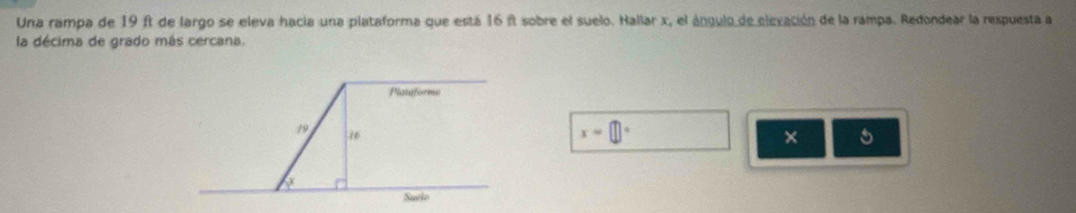Una rampa de 19 ft de largo se eleva hacia una plataforma que está 16 ft sobre el suelo. Hallar x, el ángulo de elevación de la rampa. Redondear la respuesta a 
la décima de grado más cercana. 
Plataforme
19 76
x=□°
× 
Suclo