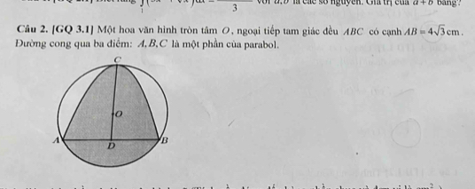 3 □  or a . 9 là cáe số nguyen. Cha trị c u n a+b bang? 
Câu 2. [GQ 3.1] Một hoa văn hình tròn tâm O, ngoại tiếp tam giác đều ABC có cạnh AB=4sqrt(3)cm. 
Đường cong qua ba điểm: A, B, C là một phần của parabol.