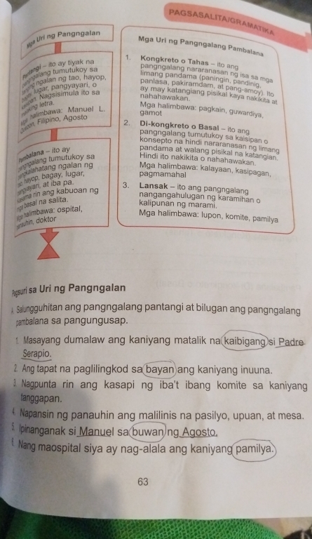 PAGSASALITA/GRAMATIKA
Hga Uri ng Pangngalan
Mga Uri ng Pangngalang Pambalana
1. Kongkreto o Tahas - ito ang
igl - ito ay tiyak na
my galang tumutukoy sn
pangngalang nararanasan ng isa sa mga
limang pandama (paningin, pandinig.
hn lugar, pangyayari, o  g ngaian ng tao, hayop 
panlasa, pakiramdam, at pang-amoy). Ito
Ner Nagsisimula ito sa
ay may katangiang pisikal kaya nakikita at
nahahawakan.
king letra.
mbawa: Manuel L.
Mga halimbawa: pagkain, guwardiya,
gamot
Slgim, Filipino, Agosta
2. Di-kongkreto o Basal - ito an
pangngalang tumutukoy sa kaisipan o
konsepto na hindi nararanasan ng limang
Hindi ito nakikita o nahahawakan.
çalang tumutukoy sa  balana - ito ay pandama at walang pisikal na katangian .
nianatang ngalan ng Mga halimbawa: kalayaan, kasipagan,
argayar, at iba pa.  hayop, bagay, lugar, pagmamahal
3. Lansak - ito ang pangngalang
kalipunan ng marami.
gwhin, doktor py halmbawa: ospital,  basal na salita. Nurtea rin ang kabuoaning
nangangahulugan ng karamihan o
Mga halimbawa: lupon, komite, pamilya
Pagsuri sa Uri ng Pangngalan
A Salungguhitan ang pangngalang pantangi at bilugan ang pangngalang
pambalana sa pangungusap.
1 Masayang dumalaw ang kaniyang matalik na kaibigang si Padre
Serapio.
2 Ang tapat na paglilingkod sa bayan ang kaniyang inuuna.
1 Nagpunta rin ang kasapi ng iba't ibang komite sa kaniyan
tanggapan.
€ Napansin ng panauhin ang malilinis na pasilyo, upuan, at mesa.
$ Ipinanganak si Manuel sa buwan)ng Agosto.
Nang maospital siya ay nag-alala ang kaniyang pamilya.
63