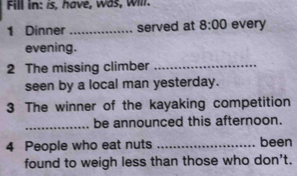 Fill in: is, have, was, Will. 
1 Dinner _served at 8:00 every 
evening. 
2 The missing climber_ 
seen by a local man yesterday. 
3 The winner of the kayaking competition 
_be announced this afternoon. 
4 People who eat nuts _been 
found to weigh less than those who don't.