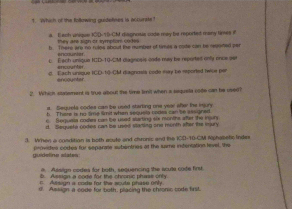 Which of the following guidelines is accurate?
a. Each unique ICD- 10-CM diagnosis code may be reported many times if
they are sign or symptom codes.
b. There are no rules about the number of times a code can be reported per
encounter .
c. Each unique ICD- 10-CM diagnosis code may be reported only once per
encounter.
d. Each unique ICD- 10-CM diagnosis code may be reported twice per
encounter.
2. Which statement is true about the time limit when a sequela code can be used?
a. Sequela codes can be used starting one year after the injury.
b. There is no time limit when sequela codes can be assigned.
c. Sequela codes can be used starting six months after the injury.
d. Sequela codes can be used starting one month after the injury
3. When a condition is both acute and chronic and the ICD- 10-CM Alphabetic Index
provides codes for separate subentries at the same indentation level, the
guideline states
a Assign codes for both, sequencing the acute code first.
b. Assign a code for the chronic phase only
c. Assign a code for the acute phase only.
d. Assign a code for both, placing the chronic code first.