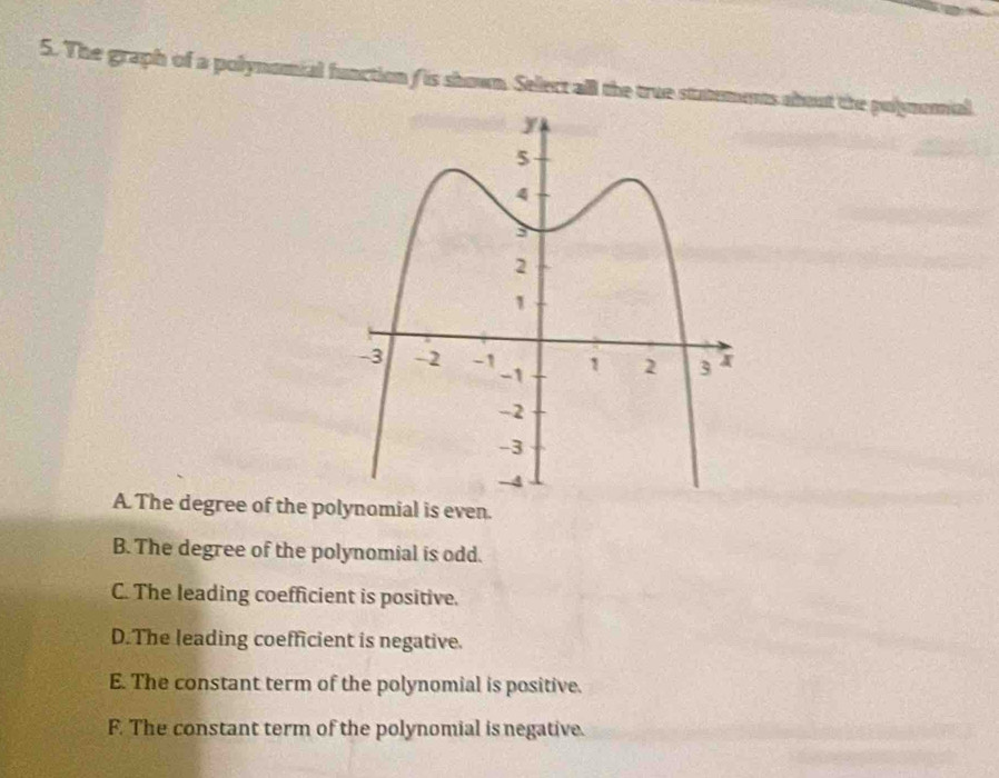 The graph of a polynomial function ( is shown. Sellect all the true statements about the polynomal
A. The degree of the polynomial is even.
B. The degree of the polynomial is odd.
C. The leading coefficient is positive.
D.The leading coefficient is negative.
E. The constant term of the polynomial is positive.
F. The constant term of the polynomial is negative.