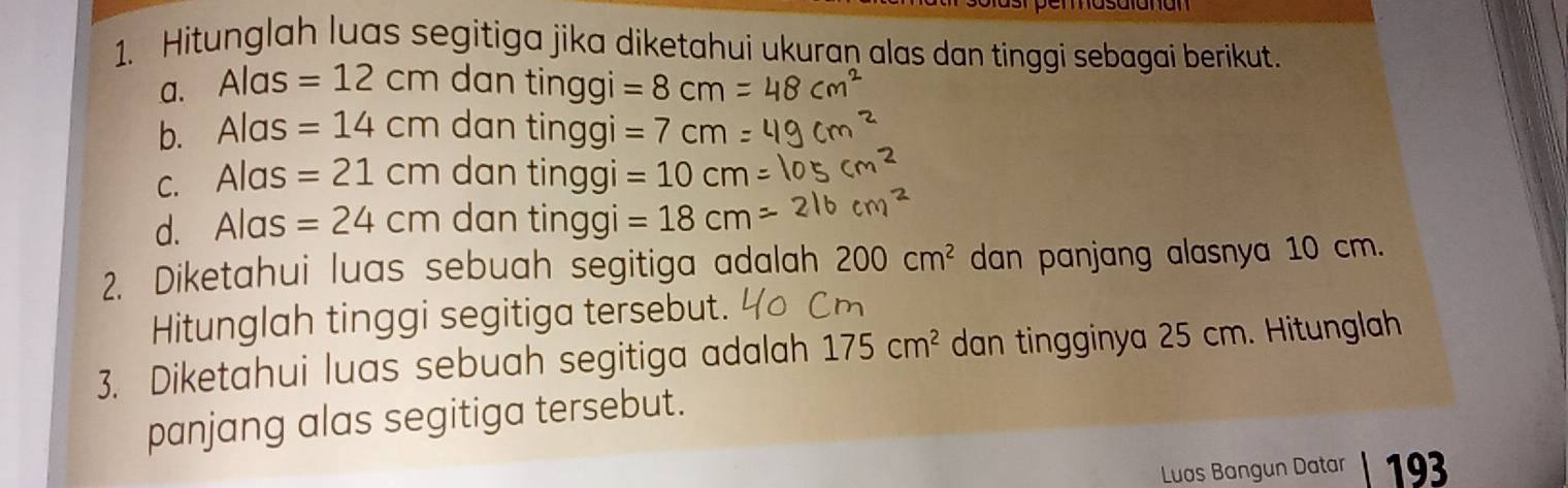 Hitunglah luas segitiga jika diketahui ukuran alas dan tinggi sebagai berikut. 
a. Alas=12cm dan tinggi =8cm
b. Alas =14cm dan tinggi =7cm
C. Alc as =21cm dan tinggi =10cm
d. Ala =24cm dan tinggi =18cm
2. Diketahui luas sebuah segitiga adalah 200cm^2 dan panjang alasnya 10 cm. 
Hitunglah tinggi segitiga tersebut. 
3. Diketahui luas sebuah segitiga adalah 175cm^2 dan tingginya 25 cm. Hitunglah 
panjang alas segitiga tersebut. 
Luas Bangun Datar 193