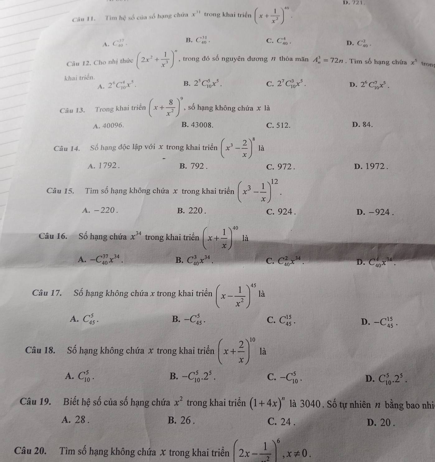 D. 721.
Câu 11. Tìm hhat c số của số hạng chứa x^(31) trong khai triển (x+ 1/x^2 )^40.
B. C_(40)^(31). C. C_(40)^4.
D.
A. C_(40)^(37). C_(40)^2.
Câu 12. Cho nhị thức (2x^2+ 1/x^3 )^n , trong đó số nguyên dương n thỏa mãn A_n^(3=72n. Tìm số hạng chứa x^5) tron
khai triển.
B. 2^5C_(10)^5x^5. C. D.
A. 2^6C_(10)^4x^5. 2^7C_(10)^3x^5. 2^6C_(10)^7x^5.
Câu 13. Trong khai triển (x+ 8/x^2 )^9 , số hạng không chứa x là
A. 40096. B. 43008. C. 512. D. 84.
Câu 14. Số hạng độc lập với x trong khai triển (x^3- 2/x )^8 là
A. 1792 . B. 792 . C. 972 . D. 1972 .
Câu 15. Tìm số hạng không chứa x trong khai triển (x^3- 1/x )^12.
A. -220 . B. 220 . C. 924 . D. -924 .
Câu 16. Số hạng chứa x^(34) trong khai triển (x+ 1/x )^40 là
A. -C_(40)^(37)x^(34). B. C_(40)^3x^(34). C. C_(40)^2x^(34). D. C_(40)^4x^(34).
Câu 17. Số hạng không chứa x trong khai triển (x- 1/x^2 )^45 là
A. C_(45)^5. B. -C_(45)^5. C. C_(45)^(15). D. -C_(45)^(15).
Câu 18. Số hạng không chứa x trong khai triển (x+ 2/x )^10 là
A. C_(10)^5. B. -C_(10)^5.2^5. C. -C_(10)^5. D. C_(10)^5.2^5.
Câu 19. Biết hệ số của số hạng chứa x^2 trong khai triển (1+4x)^n là 3040 . Số tự nhiên n bằng bao nhi
A. 28 . B. 26 . C. 24 . D. 20 .
Câu 20. Tìm số hạng không chứa x trong khai triển (2x-frac 1)^6,x!= 0.