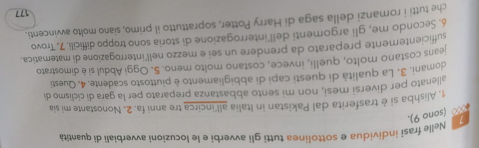 Nelle frasi individua e sottolinea tutti gli avverbi e le locuzioni avverbiali di quantità 
ex (sono 9). 
1. Alishba siètrasferita dal Pakistan in Italia all'incirca tre anni fa. 2. Nonostante mi sia 
allenato per diversi mesi, non mi sento abbastanza preparato per la gara di ciclismo di 
domani. 3. La qualità di questi capi di abbigliamento è piuttosto scadente. 4. Questi 
jeans costano molto, quelli, invece, costano molto meno. 5. Oggi Abdul si è dimostrato 
sufficientemente preparato da prendere un sei e mezzo nell’interrogazione di matematica. 
6. Secondo me, gli argomenti dell’interrogazione di storia sono troppo difficili. 7. Trovo 
che tutti i romanzi della saga di Harry Potter, soprattutto il primo, siano molto avvincenti. 
177