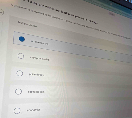 A person who is involved in the process of creating.
4

person who is involved in the process of creating and managing a business to achieve his or her desired objectives i epaoen
Multiple Choice
intrapreneurship.
entrepreneurship.
philanthropy.
capitalization.
economics.