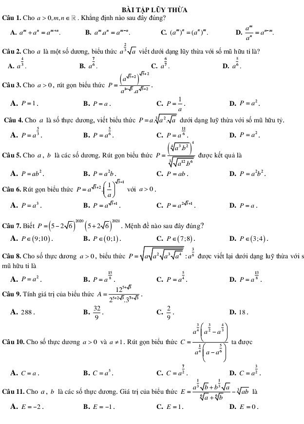 bài tập lũy thừa
Câu 1. Cho a>0,m,n∈ R. Khẳng định nào sau đây đúng?
A. a^m+a^n=a^(m+n). B. a^ma^n=a^(m-n). C. (a^m)^n=(a^n)^n D.  a^m/a^n =a^(m-m).
Câu 2. Cho a là một : hat s0 dương, biểu thức a^(frac 2)3sqrt(a) viết dưới dạng lũy thừa với shat 0 ũ  hữu ti là?
A. a^(frac 4)3. a^(frac 7)6. a^(frac 6)7. a^(frac 5)6.
B.
C.
D.
Câu 3. Cho a>0 , rút gọn biểu thức P=frac (a^(sqrt(5)-2))^sqrt(5)+2a^(1-sqrt(5))a^(sqrt(5)-2).
A. P=1. B. P=a. C. P= 1/a . D. P=a^2.
Câu 4. Cho a là số thực dương, viết biểu thức P=a.sqrt[3](a^2.sqrt a) dưới dạng luỹ thừa với số mũ hữu tỷ.
A. P=a^(frac 5)3. B. P=a^(frac 5)6. C. P=a^(frac 11)6. D. P=a^2.
Câu 5. Cho a , b là các số dương. Rút gọn biểu thức P=frac (sqrt[4](a^3b^2))^4sqrt[3](sqrt a^(12)b^6) được kết quả là
A. P=ab^2. B. P=a^2b. C. P=ab. D. P=a^2b^2.
Câu 6. Rút gọn biểu thức P=a^(sqrt(3)+2)· ( 1/a )^sqrt(3)-1 với a>0.
A. P=a^3. B. P=a^(sqrt(3)+1). C. P=a^(2sqrt(3)+1). D. P=a.
Câu 7. Biết P=(5-2sqrt(6))^2020(5+2sqrt(6))^2028. Mệnh đề nào sau đây đúng?
A. P∈ (9;10). B. P∈ (0;1). C. P∈ (7;8). D. P∈ (3;4).
Câu 8. Cho số thực dương a>0 , biểu thức P=sqrt(asqrt a^2sqrt a^3sqrt a^4):a^(frac 3)8 được viết lại dưới dạng luỹ thừa với s
mũ hữu tỉ là
A. P=a^2. B. P=a^(frac 15)8. C. P=a^(frac 5)4. D. P=a^(frac 13)8.
Câu 9. Tính giá trị của biểu thức A= (12^(5+sqrt(3)))/2^(5+2sqrt(3)).3^(7+sqrt(3)) .
A. 288 . B.  32/9 . C.  2/9 · D. 18 .
Câu 10. Cho số thực dương a>0 và a!= 1. Rút gọn biểu thức c=frac a^(frac 3)2(a^(frac 3)2-a^(frac 4)3)a^(frac 1)2(a-a^(frac 1)2) ta được
A. C=a. B. C=a^5. C. C=a^(frac 7)2. D. C=a^(frac 3)2.
Câu 11. Cho a , b là các số thực dương. Giá trị của biểu thức E=frac a^(frac 1)3sqrt(b)+b^(frac 1)3sqrt(a)sqrt[6](a)+sqrt[6](b)-sqrt[3](ab)1a
A. E=-2. B. E=-1. C. E=1. D. E=0.