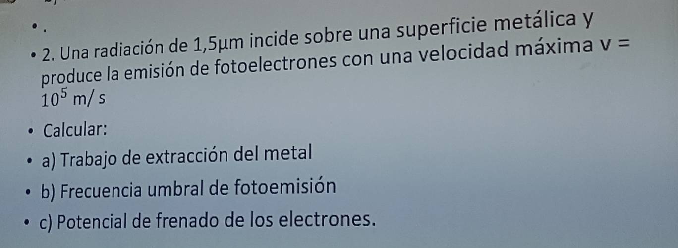 Una radiación de 1,5μm incide sobre una superficie metálica y 
produce la emisión de fotoelectrones con una velocidad máxima v=
10^5m/s
Calcular: 
a) Trabajo de extracción del metal 
b) Frecuencia umbral de fotoemisión 
c) Potencial de frenado de los electrones.