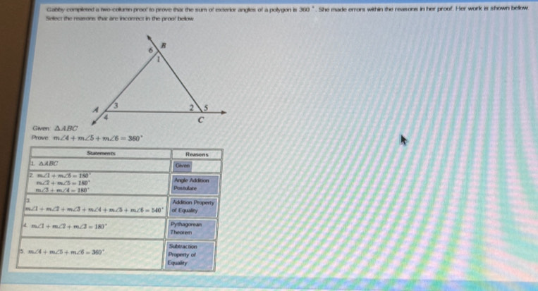 Gabby completed a two-collumn proo! to prove that the sum of exterior angles of a polygon is 360°. She made errors within the reasons in her proof. Her work is shown below 
Select the reasons that are incorrect in the proo! below 
Given △ ABC
Prove m∠ 4+m∠ 5+m∠ 6=360°
Statements Reasons
△ ABC Given 
2 m∠ 1+m∠ 6=180°
m∠ 2+m∠ 5=180°
Angle Addition
m∠ 3+m∠ 4=180° Postulate 
3 Addition Property
∠ 1+m∠ 2+m∠ 3+m∠ 4+m∠ 5+m∠ 6=540° of Equality 
d m∠ 1+m∠ 2+m∠ 3=180° Pythagorean 
Theorem 
Subtraction 
5. m∠ 4+m∠ 5+m∠ 6=360° Property of 
Equality