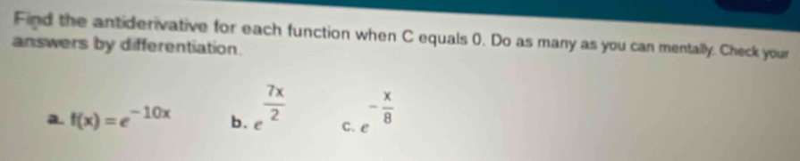 Find the antiderivative for each function when C equals 0. Do as many as you can mentally. Check your
answers by differentiation.
a. f(x)=e^(-10x) b. e^(frac 7x)2 C. e - x/8 