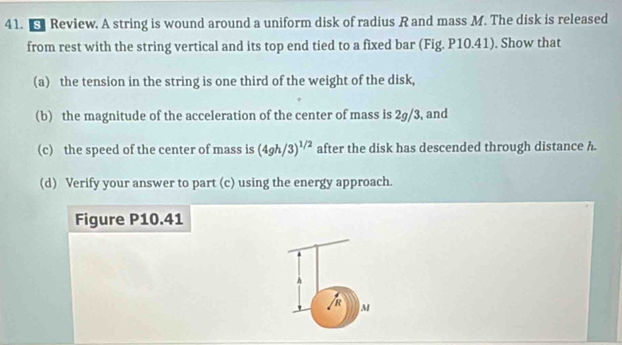 Review. A string is wound around a uniform disk of radius R and mass M. The disk is released 
from rest with the string vertical and its top end tied to a fixed bar (Fig. P10.41). Show that 
(a) the tension in the string is one third of the weight of the disk, 
(b) the magnitude of the acceleration of the center of mass is 2g/3, and 
(c) the speed of the center of mass is (4gh/3)^1/2 after the disk has descended through distance h. 
(d) Verify your answer to part (c) using the energy approach. 
Figure P10.41
h
R
M