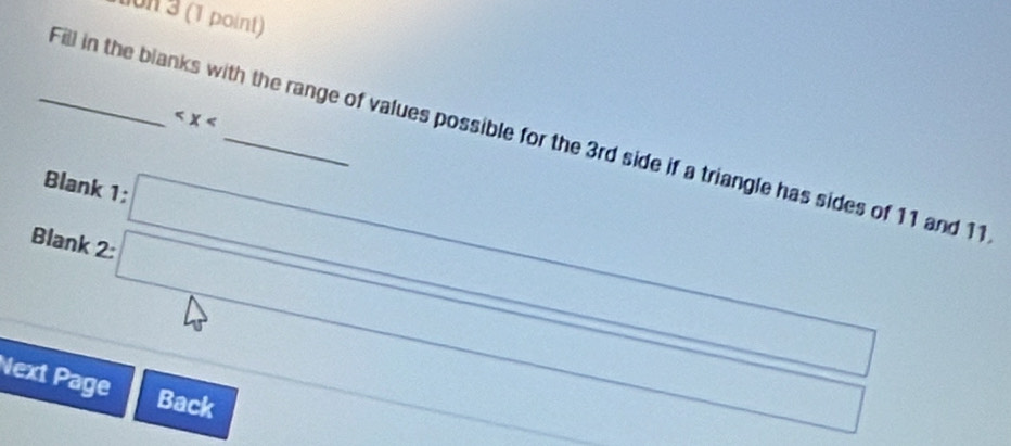 on 3 (1 point)

_Fill in the blanks with the range of values possible for the 3rd side if a triangle has sides of 11 and 11
Blank 1; □ 
Blank 2:□ □ 
Next Page
x= □ /□  
Back