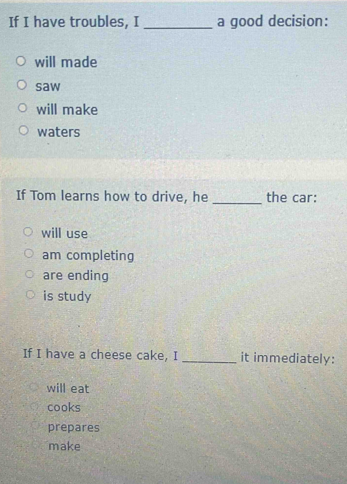 If I have troubles, I _a good decision:
will made
saw
will make
waters
If Tom learns how to drive, he _the car:
will use
am completing
are ending
is study
If I have a cheese cake, I _it immediately:
will eat
cooks
prepares
make