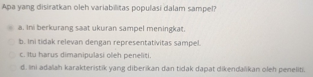 Apa yang disiratkan oleh variabilitas populasi dalam sampel?
a. Ini berkurang saat ukuran sampel meningkat.
b. Ini tidak relevan dengan representativitas sampel.
c. Itu harus dimanipulasi oleh peneliti.
d. Ini adalah karakteristik yang diberikan dan tidak dapat dikendalikan oleh peneliti.