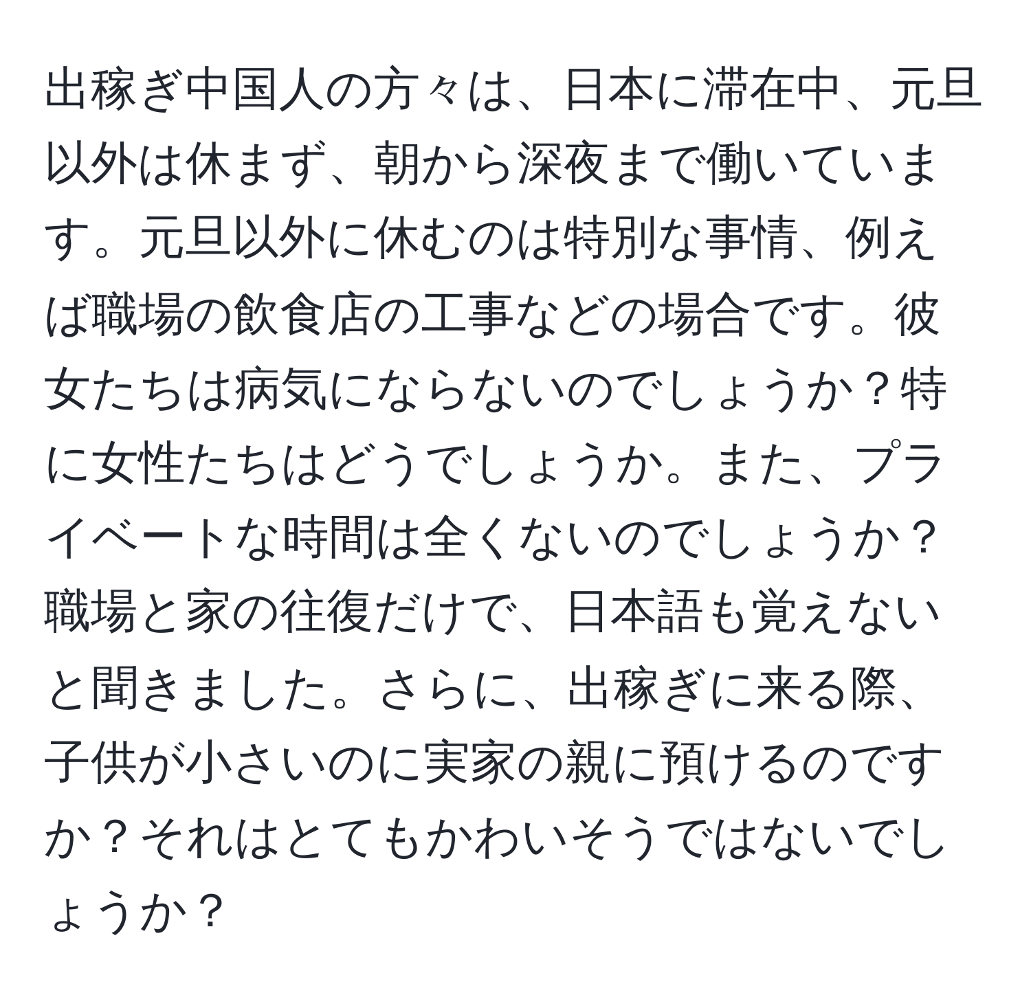 出稼ぎ中国人の方々は、日本に滞在中、元旦以外は休まず、朝から深夜まで働いています。元旦以外に休むのは特別な事情、例えば職場の飲食店の工事などの場合です。彼女たちは病気にならないのでしょうか？特に女性たちはどうでしょうか。また、プライベートな時間は全くないのでしょうか？職場と家の往復だけで、日本語も覚えないと聞きました。さらに、出稼ぎに来る際、子供が小さいのに実家の親に預けるのですか？それはとてもかわいそうではないでしょうか？