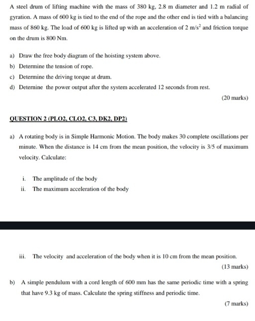 A steel drum of lifting machine with the mass of 380 kg, 2.8 m diameter and 1.2 m radial of 
gyration. A mass of 600 kg is tied to the end of the rope and the other end is tied with a balancing 
mass of 860 kg. The load of 600 kg is lifted up with an acceleration of 2m/s^2 and friction torque 
on the drum is 800 Nm. 
a) Draw the free body diagram of the hoisting system above. 
b) Determine the tension of rope. 
c) Determine the driving torque at drum. 
d) Deternine the power output after the system accelerated 12 seconds from rest. 
(20 marks) 
QUESTION 2 (PLO2, CLO2, C3, DK2, DP2) 
a) A rotating body is in Simple Harmonic Motion. The body makes 30 complete oscillations per
minute. When the distance is 14 cm from the mean position, the velocity is 3/5 of maximum 
velocity. Calculate: 
i. The amplitude of the body 
ii. The maximum acceleration of the body 
iii. The velocity and acceleration of the body when it is 10 cm from the mean position 
(13 marks) 
b) A simple pendulum with a cord length of 600 mm has the same periodic time with a spring 
that have 9.3 kg of mass. Calculate the spring stiffness and periodic time. 
(7 marks)