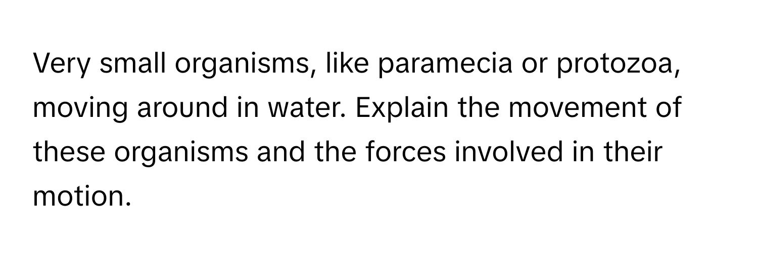 Very small organisms, like paramecia or protozoa, moving around in water. Explain the movement of these organisms and the forces involved in their motion.