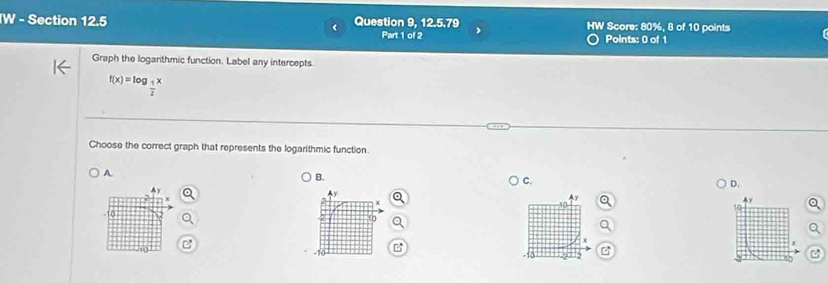 Question 9, 12.5.79 HW Score: 80%, 8 of 10 points
Part 1 of 2 Points: 0 of 1
Graph the logarithmic function. Label any intercepts.
f(x)=log _ 1/2 x
Choose the correct graph that represents the logarithmic function.
A
B. ) C. D.
10