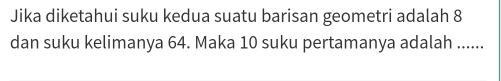 Jika diketahui suku kedua suatu barisan geometri adalah 8
dan suku kelimanya 64. Maka 10 suku pertamanya adalah ......