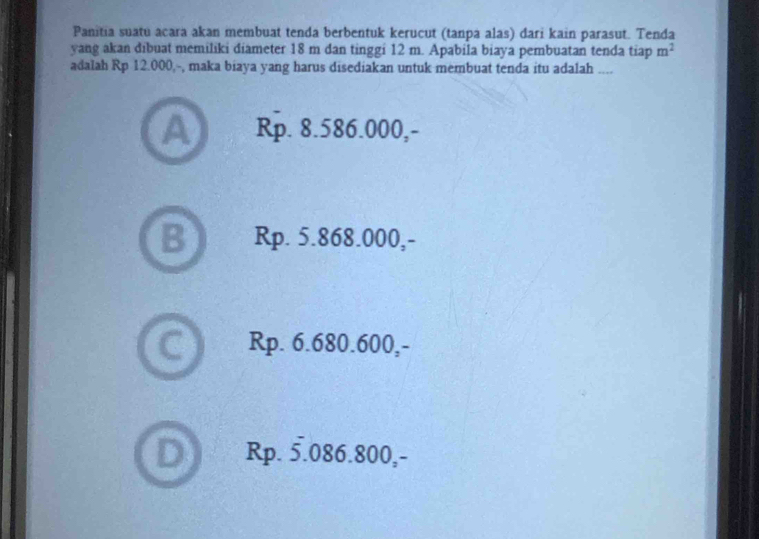 Panitia suatu acara akan membuat tenda berbentuk kerucut (tanpa alas) dari kain parasut. Tenda
yang akan dibuat memiliki diameter 18 m dan tinggi 12 m. Apabila biaya pembuatan tenda tiap m^2
adalah Rp 12.000,-, maka biaya yang harus disediakan untuk membuat tenda itu adalah ....
A Rp. 8.586.000,-
B Rp. 5.868.000,-
6 Rp. 6.680.600,-
D s Rp. 5.086.800,-